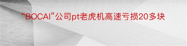 “BOCAI”公司pt老虎机高速亏损20多块
