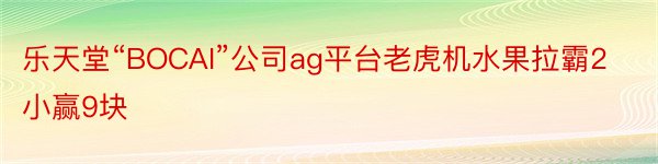 乐天堂“BOCAI”公司ag平台老虎机水果拉霸2小赢9块