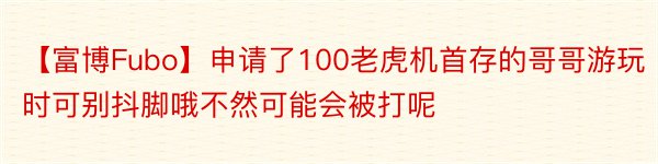 【富博Fubo】申请了100老虎机首存的哥哥游玩时可别抖脚哦不然可能会被打呢